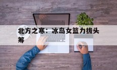 开云体育app-关于北方之寒：冰岛女篮力拔头筹的信息